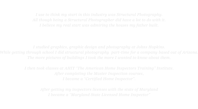 Nikki Marlatt-Young 
I use to think my start in this industry was Structural Photography.  
All though being a Structural Photographer did have a lot to do with it.  
I believe my real start was admiring the houses my father built. 
 
“Perfection is his gift”   

I studied graphics, graphic design and photography at Johns Hopkins.  
While getting through school I did structural photography  part-time for a company based out of Arizona.  
The more pictures of buildings I took the more I wanted to know about them.  

I then took classes at AHIT “The American Home Inspectors Training” Institute. 
After completing the Master Inspection courses, 
I became a “Certified Home Inspector”.    

After getting my inspectors licenses with the state of Maryland 
I became a “Maryland State Licensed Home Inspector”

I love this industry and I love being an inspector!   