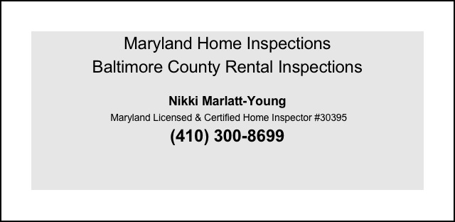 Maryland Home Inspections
Baltimore County Rental Inspections
 
Nikki Marlatt-Young
 Maryland Licensed & Certified Home Inspector #30395
(410) 300-8699


