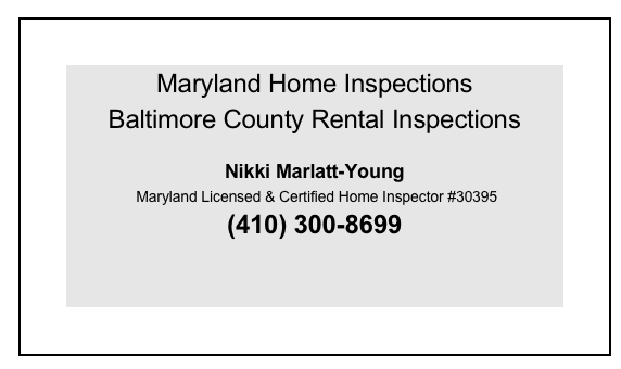 Maryland Home Inspections
Baltimore County Rental Inspections
 
Nikki Marlatt-Young
 Maryland Licensed & Certified Home Inspector #30395
(410) 300-8699


