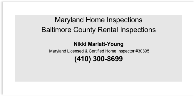 Maryland Home Inspections
Baltimore County Rental Inspections
 
Nikki Marlatt-Young
 Maryland Licensed & Certified Home Inspector #30395
(410) 300-8699


